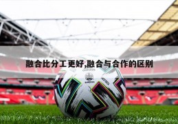 融合比分工更好,融合与合作的区别