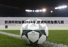 欧洲杯附加赛2024年,欧洲杯附加赛几回合