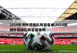 2024欧洲杯德国队阵容是谁,2024欧洲杯德国队阵容是谁啊