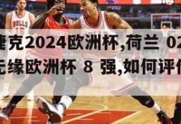 荷兰打捷克2024欧洲杯,荷兰 02 不敌捷克无缘欧洲杯 8 强,如何评价这场比赛?