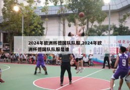 2024年欧洲杯德国队队服,2024年欧洲杯德国队队服是谁