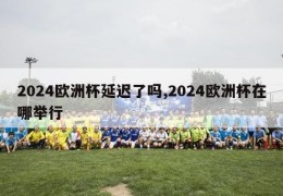 2024欧洲杯延迟了吗,2024欧洲杯在哪举行