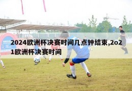 2024欧洲杯决赛时间几点钟结束,2o21欧洲杯决赛时间