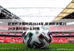 欧洲杯决赛时间2024年,欧洲杯决赛2020决赛时间什么时候