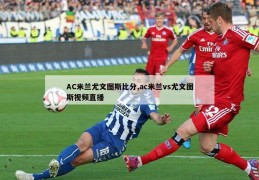 AC米兰尤文图斯比分,ac米兰vs尤文图斯视频直播