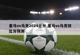 皇马vs马竞2024比分,皇马vs马竞技比分预测