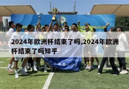 2024年欧洲杯结束了吗,2024年欧洲杯结束了吗知乎