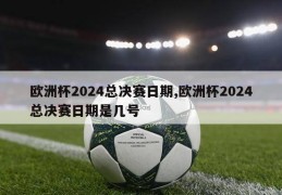 欧洲杯2024总决赛日期,欧洲杯2024总决赛日期是几号