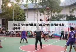 乌克兰与匈牙利比分,乌克兰和匈牙利会爆发战争吗